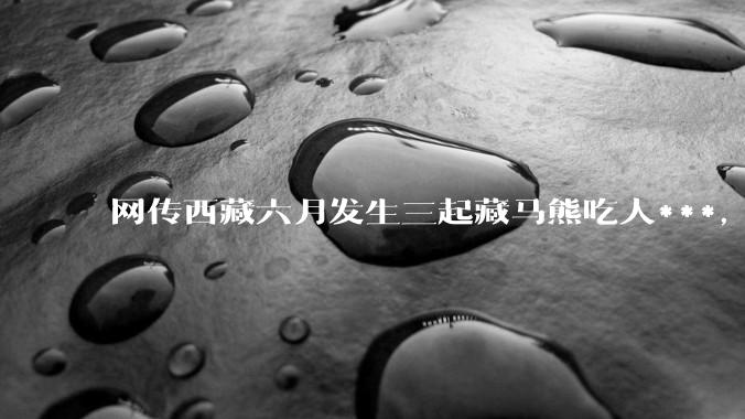 网传西藏六月发生三起藏马熊吃人***，藏马熊真的这么可怕吗？